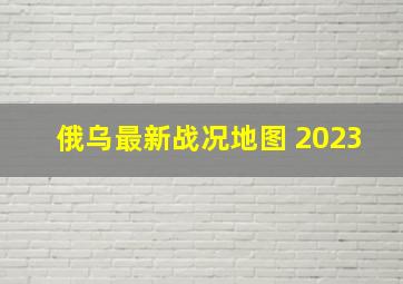 俄乌最新战况地图 2023